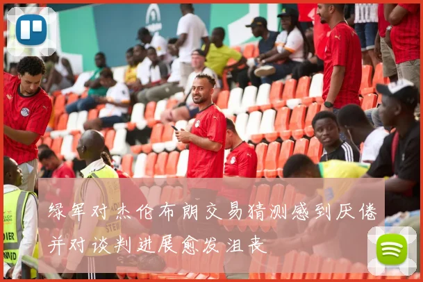 绿军对杰伦布朗交易猜测感到厌倦并对谈判进展愈发沮丧