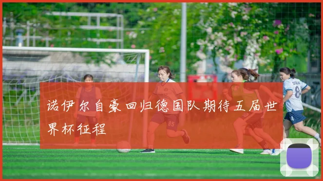 诺伊尔自豪回归德国队期待五届世界杯征程