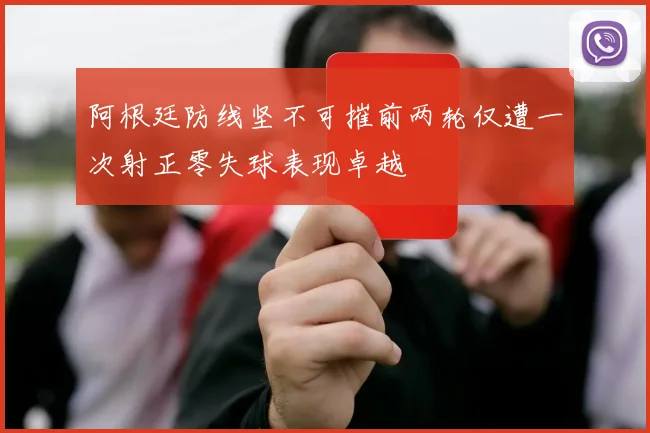 阿根廷防线坚不可摧前两轮仅遭一次射正零失球表现卓越