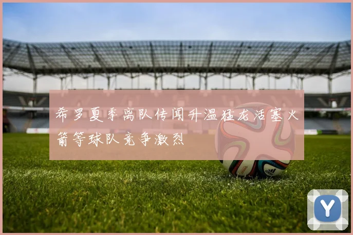 希罗夏季离队传闻升温猛龙活塞火箭等球队竞争激烈