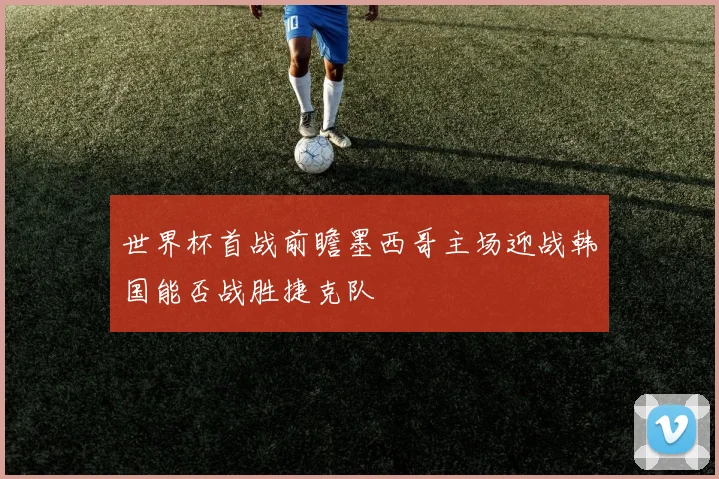 世界杯首战前瞻墨西哥主场迎战韩国能否战胜捷克队