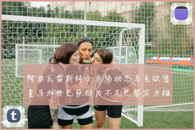 阿尔瓦雷斯转会市场动态马竞欲售皇马加价巴萨财力不足巴黎实力雄厚