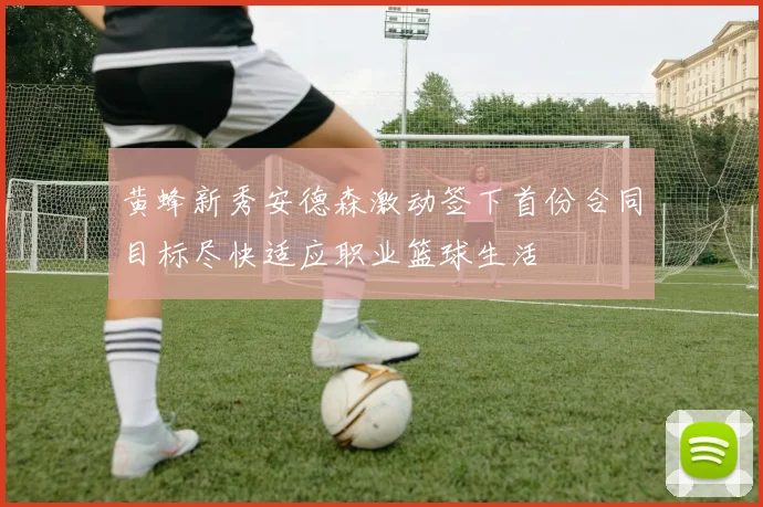 黄蜂新秀安德森激动签下首份合同目标尽快适应职业篮球生活