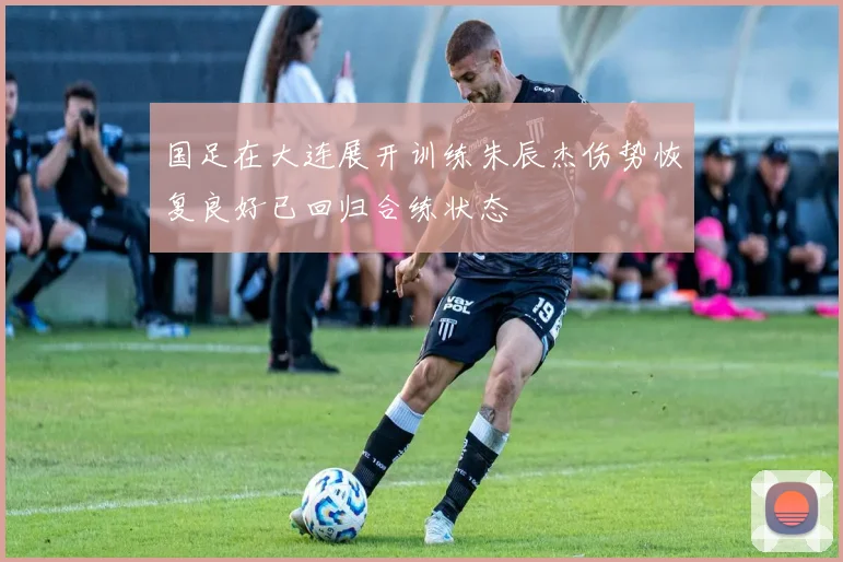 国足在大连展开训练朱辰杰伤势恢复良好已回归合练状态