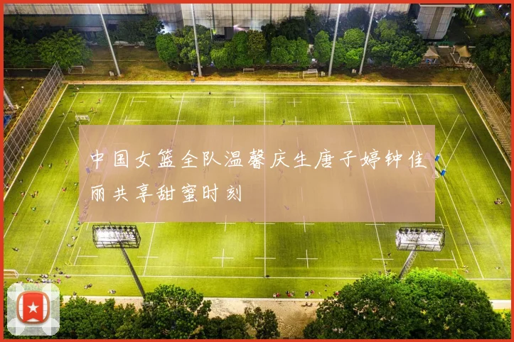 中国女篮全队温馨庆生唐子婷钟佳丽共享甜蜜时刻