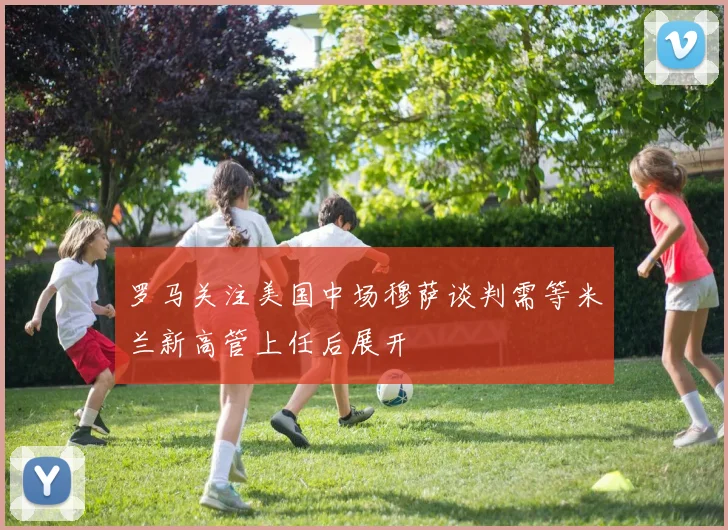 罗马关注美国中场穆萨谈判需等米兰新高管上任后展开