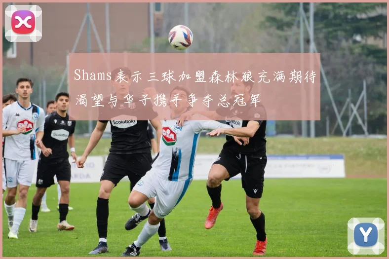 Shams表示三球加盟森林狼充满期待渴望与华子携手争夺总冠军