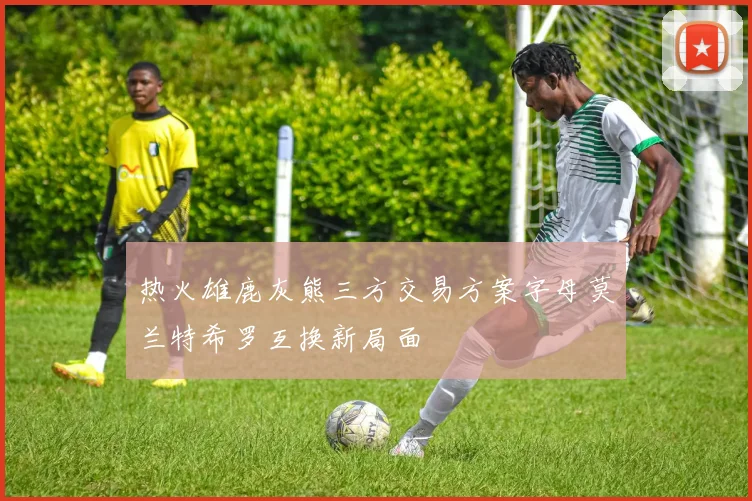 热火雄鹿灰熊三方交易方案字母莫兰特希罗互换新局面